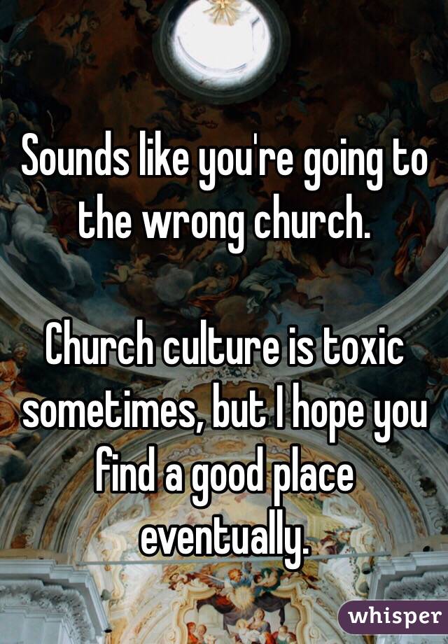 Sounds like you're going to the wrong church. 

Church culture is toxic sometimes, but I hope you find a good place eventually. 