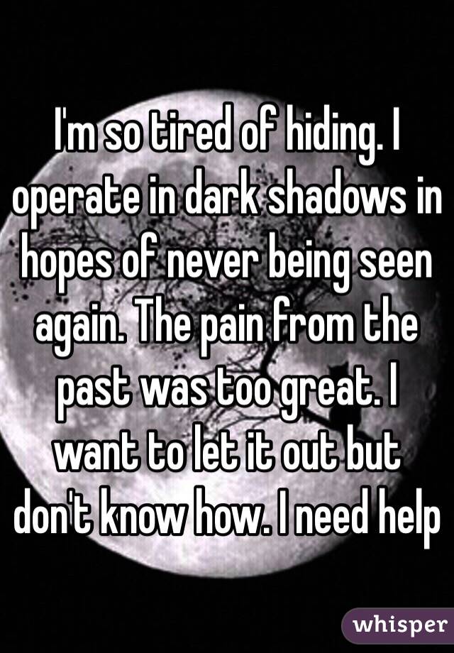 I'm so tired of hiding. I operate in dark shadows in hopes of never being seen again. The pain from the past was too great. I want to let it out but don't know how. I need help