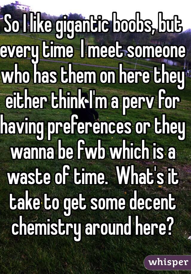 So I like gigantic boobs, but every time  I meet someone who has them on here they either think I'm a perv for having preferences or they wanna be fwb which is a waste of time.  What's it take to get some decent chemistry around here?