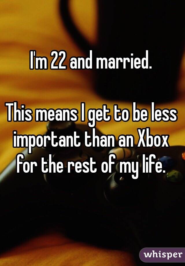 I'm 22 and married.

This means I get to be less important than an Xbox for the rest of my life.