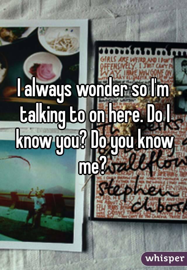 I always wonder so I'm talking to on here. Do I know you? Do you know me? 