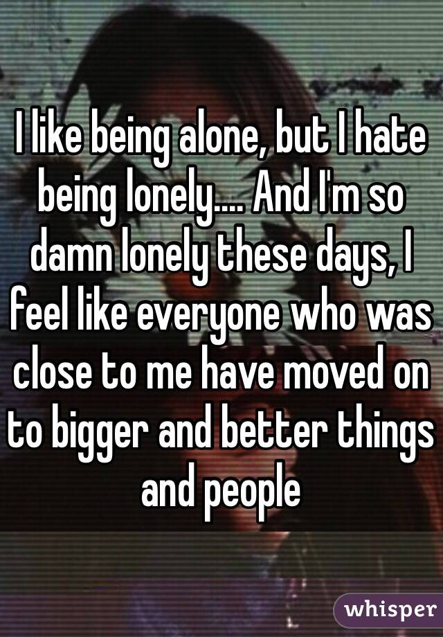 I like being alone, but I hate being lonely.... And I'm so damn lonely these days, I feel like everyone who was close to me have moved on to bigger and better things and people