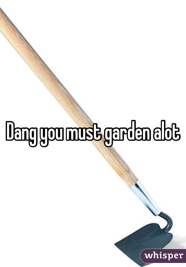 Dang you must garden alot