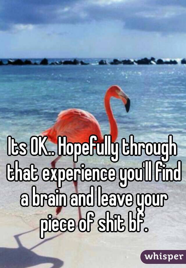 Its OK.. Hopefully through that experience you'll find a brain and leave your piece of shit bf.