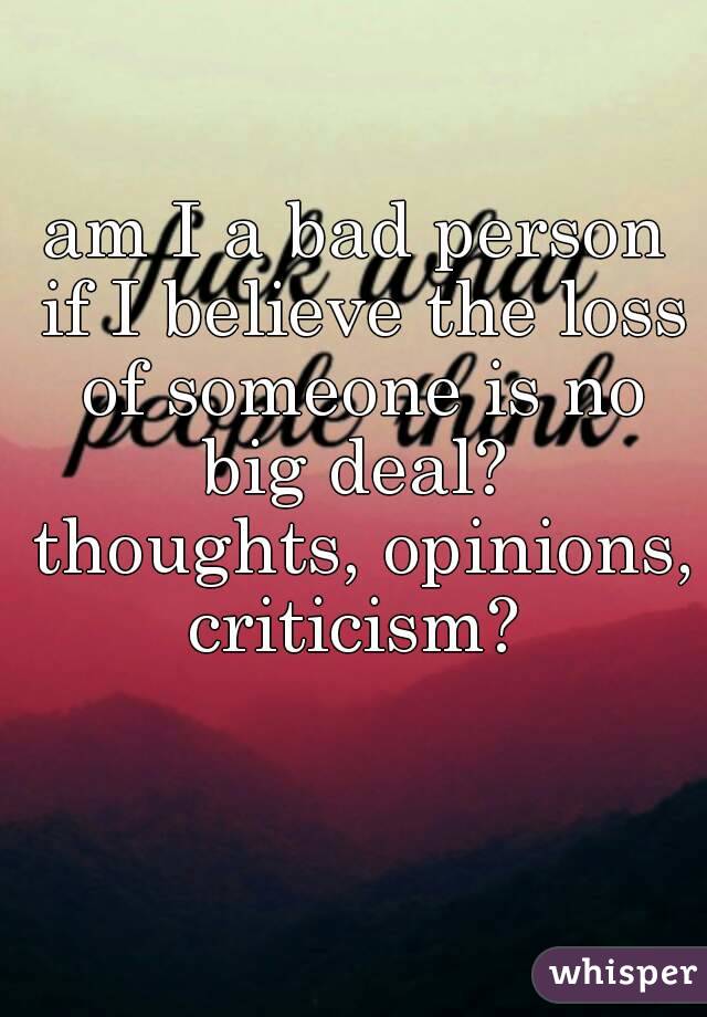 am I a bad person if I believe the loss of someone is no big deal?  thoughts, opinions, criticism? 