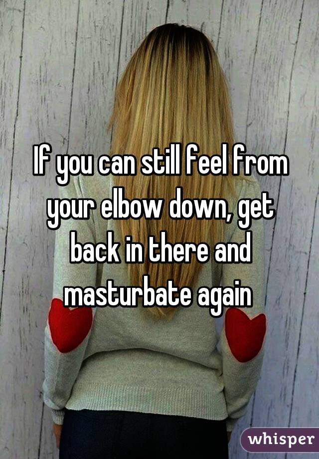 If you can still feel from your elbow down, get back in there and masturbate again 