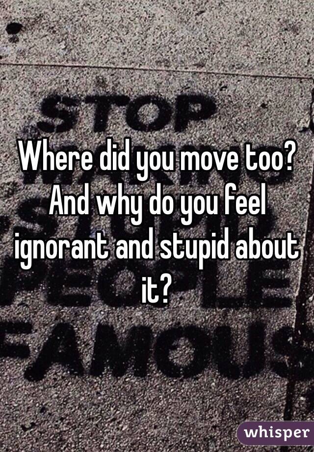 Where did you move too? And why do you feel ignorant and stupid about it?