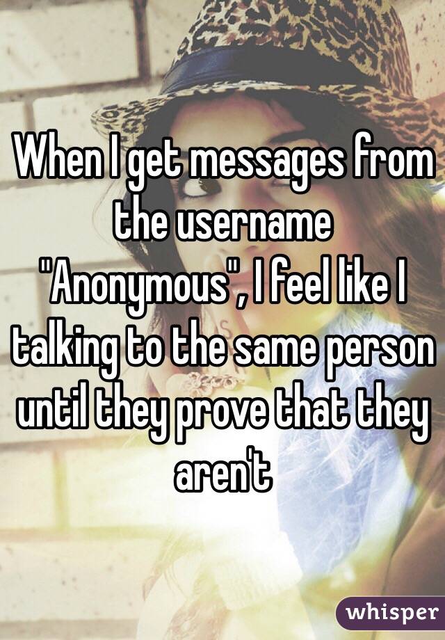 When I get messages from the username "Anonymous", I feel like I talking to the same person until they prove that they aren't