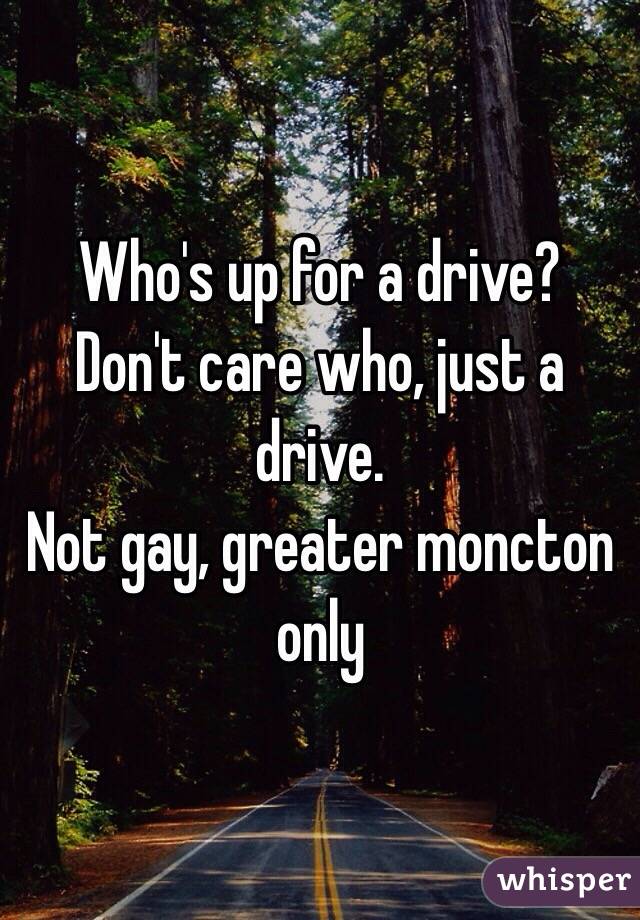 Who's up for a drive?
Don't care who, just a drive.
Not gay, greater moncton only