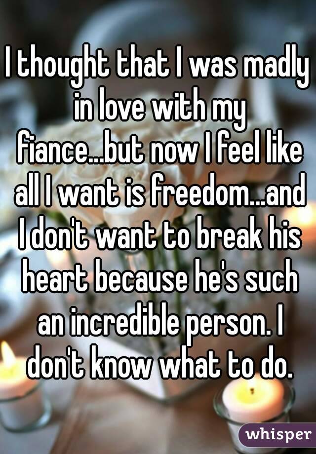 I thought that I was madly in love with my fiance...but now I feel like all I want is freedom...and I don't want to break his heart because he's such an incredible person. I don't know what to do.