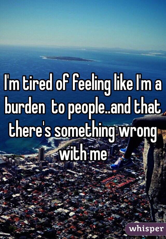 I'm tired of feeling like I'm a burden  to people..and that there's something wrong with me 