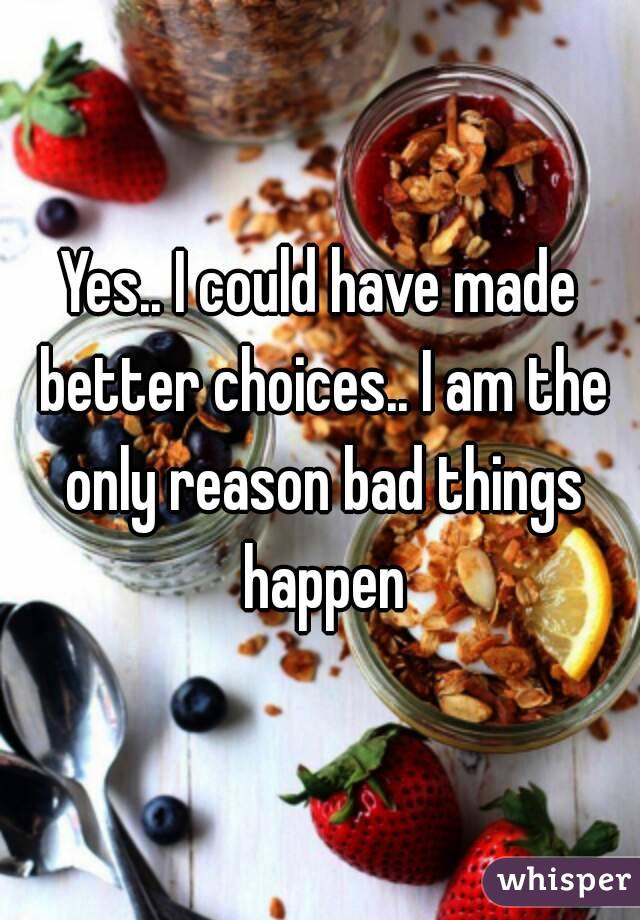 Yes.. I could have made better choices.. I am the only reason bad things happen