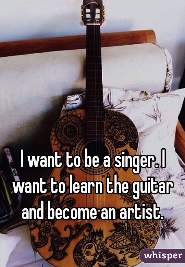 I want to be a singer. I want to learn the guitar and become an artist. 