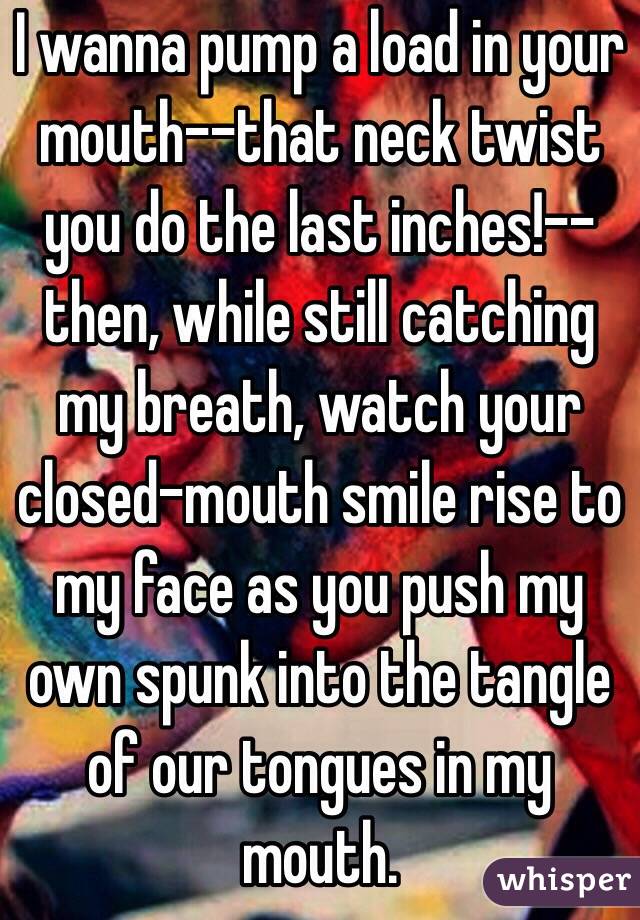 I wanna pump a load in your mouth--that neck twist you do the last inches!--then, while still catching my breath, watch your closed-mouth smile rise to my face as you push my own spunk into the tangle of our tongues in my mouth. 