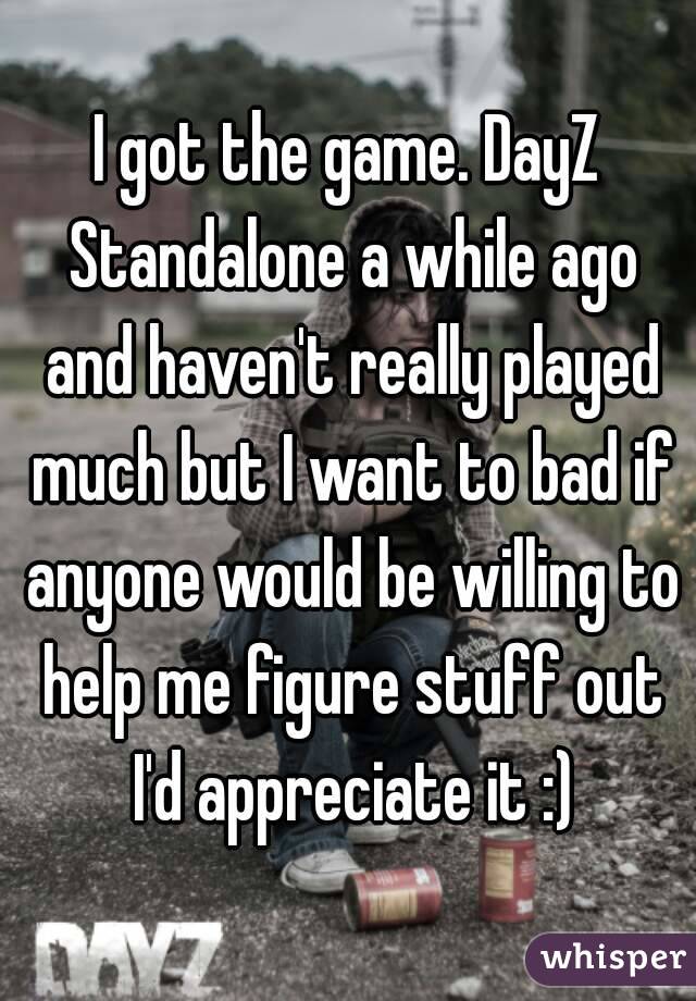 I got the game. DayZ Standalone a while ago and haven't really played much but I want to bad if anyone would be willing to help me figure stuff out I'd appreciate it :)