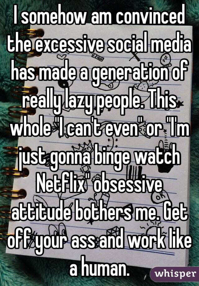 I somehow am convinced the excessive social media has made a generation of really lazy people. This whole "I can't even" or "I'm just gonna binge watch Netflix" obsessive attitude bothers me. Get off your ass and work like a human.