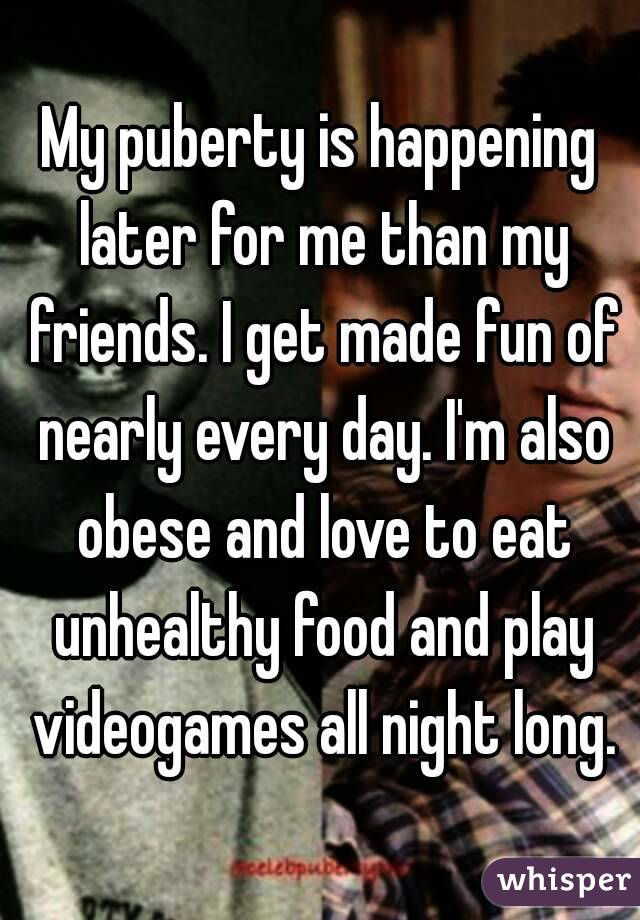 My puberty is happening later for me than my friends. I get made fun of nearly every day. I'm also obese and love to eat unhealthy food and play videogames all night long.