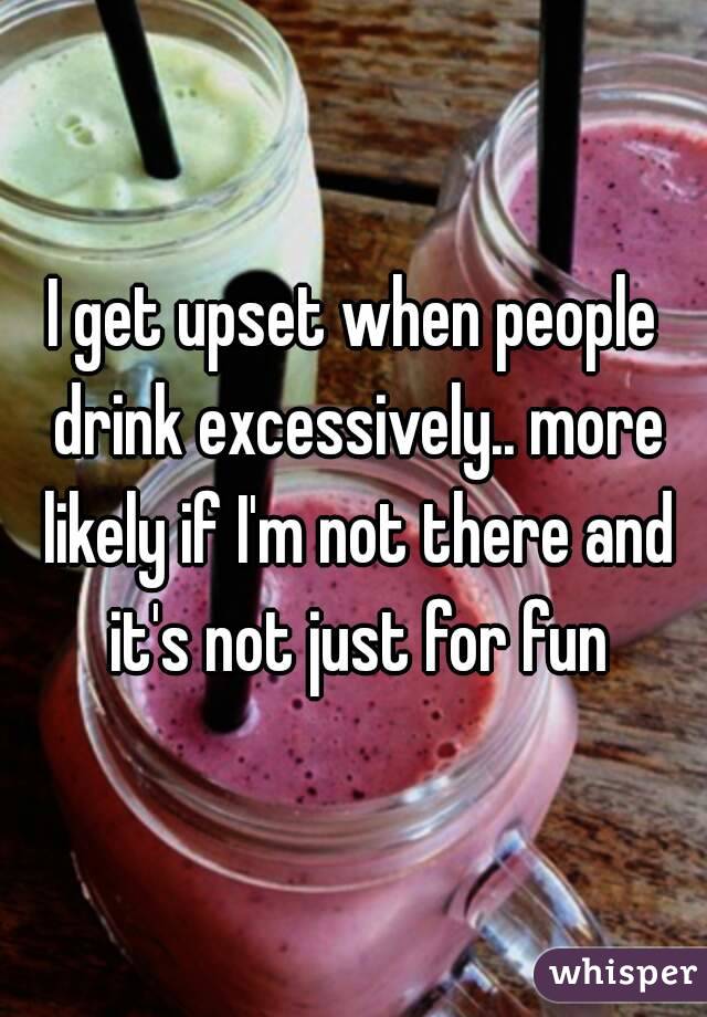 I get upset when people drink excessively.. more likely if I'm not there and it's not just for fun