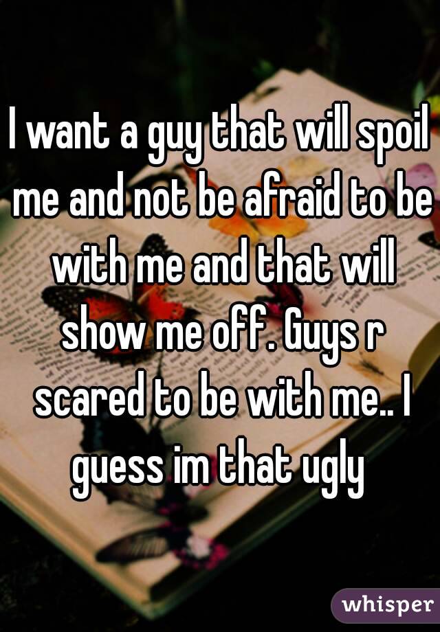 I want a guy that will spoil me and not be afraid to be with me and that will show me off. Guys r scared to be with me.. I guess im that ugly 