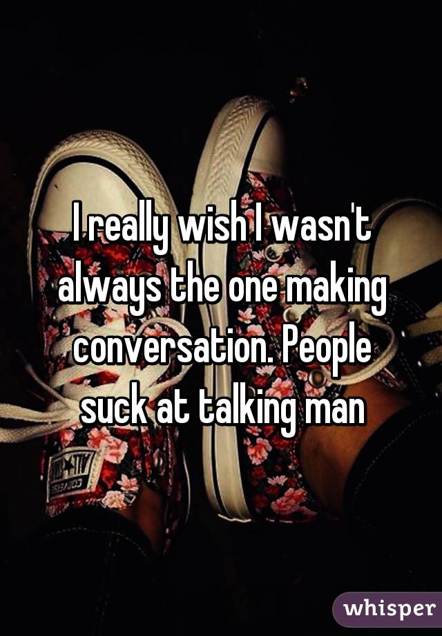 I really wish I wasn't always the one making conversation. People suck at talking man