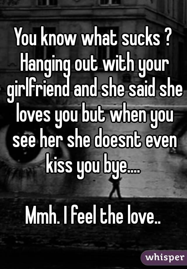 You know what sucks ? Hanging out with your girlfriend and she said she loves you but when you see her she doesnt even kiss you bye.... 

Mmh. I feel the love..