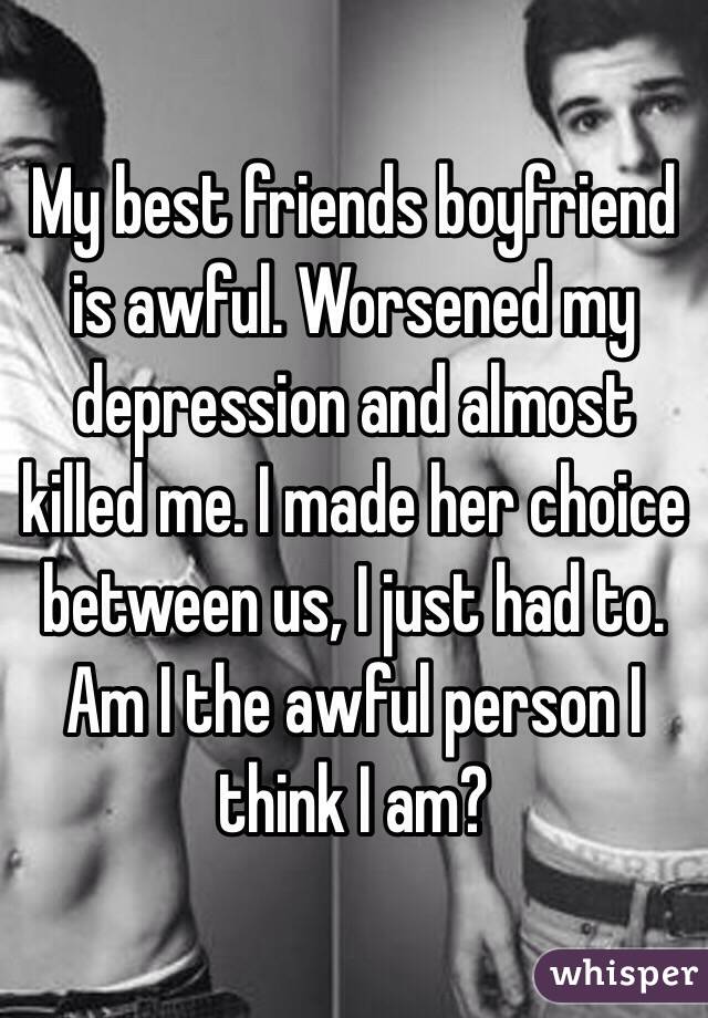 My best friends boyfriend is awful. Worsened my depression and almost killed me. I made her choice between us, I just had to. Am I the awful person I think I am?