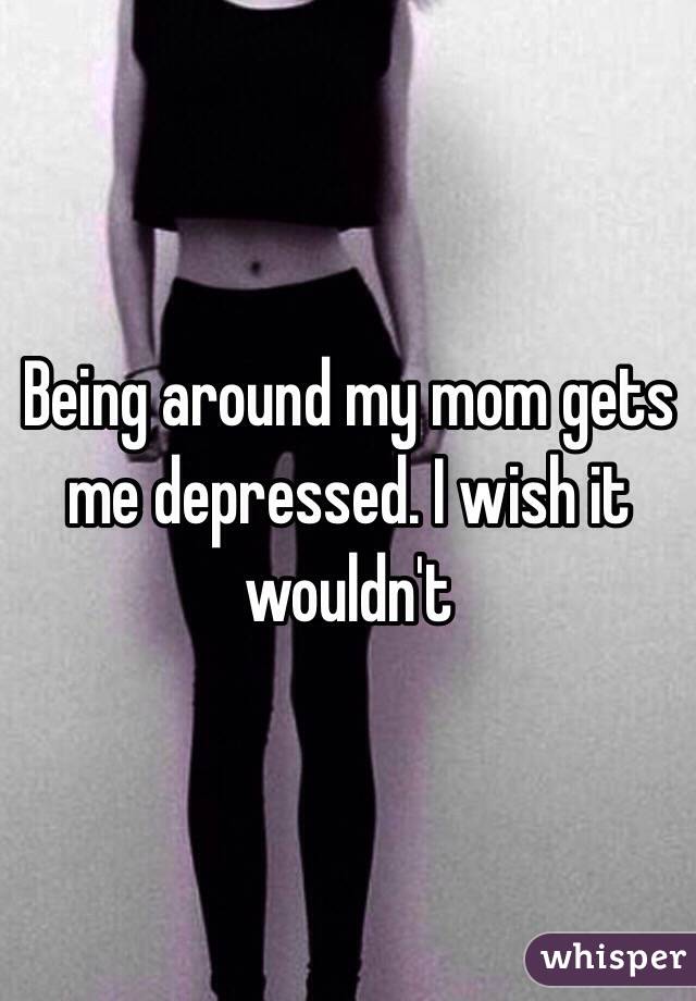 Being around my mom gets me depressed. I wish it wouldn't 