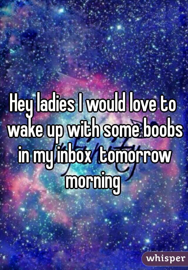 Hey ladies I would love to wake up with some boobs in my inbox  tomorrow morning 