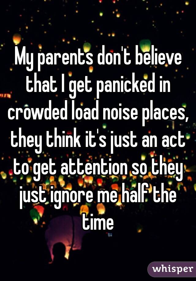 My parents don't believe that I get panicked in crowded load noise places, they think it's just an act to get attention so they just ignore me half the time