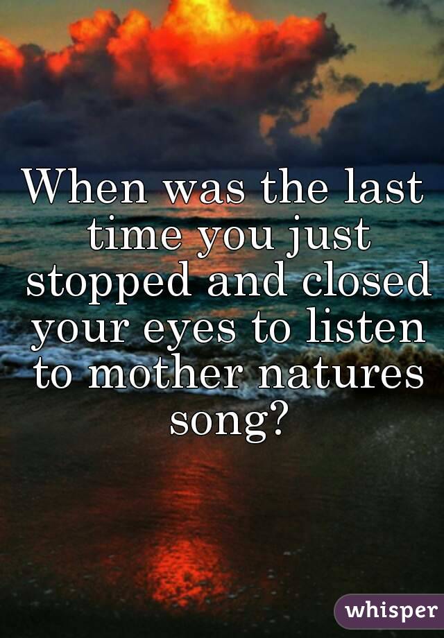 When was the last time you just stopped and closed your eyes to listen to mother natures song?