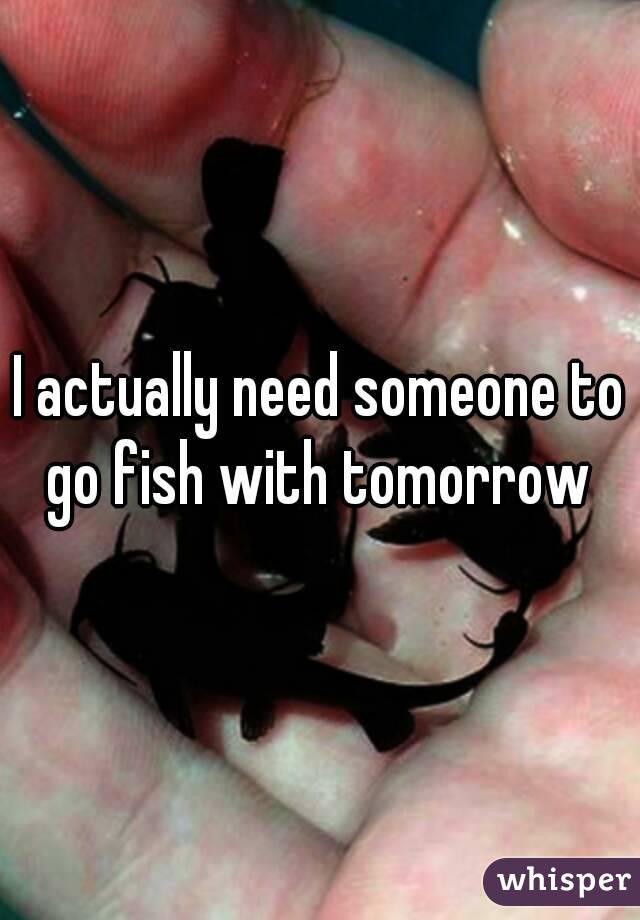 I actually need someone to go fish with tomorrow 