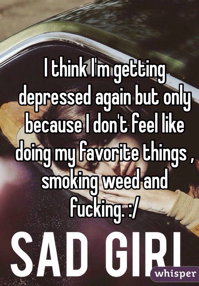 I think I'm getting depressed again but only because I don't feel like doing my favorite things , smoking weed and fucking. :/ 