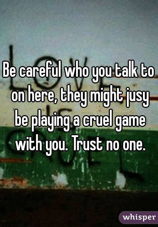 Be careful who you talk to on here, they might jusy be playing a cruel game with you. Trust no one.