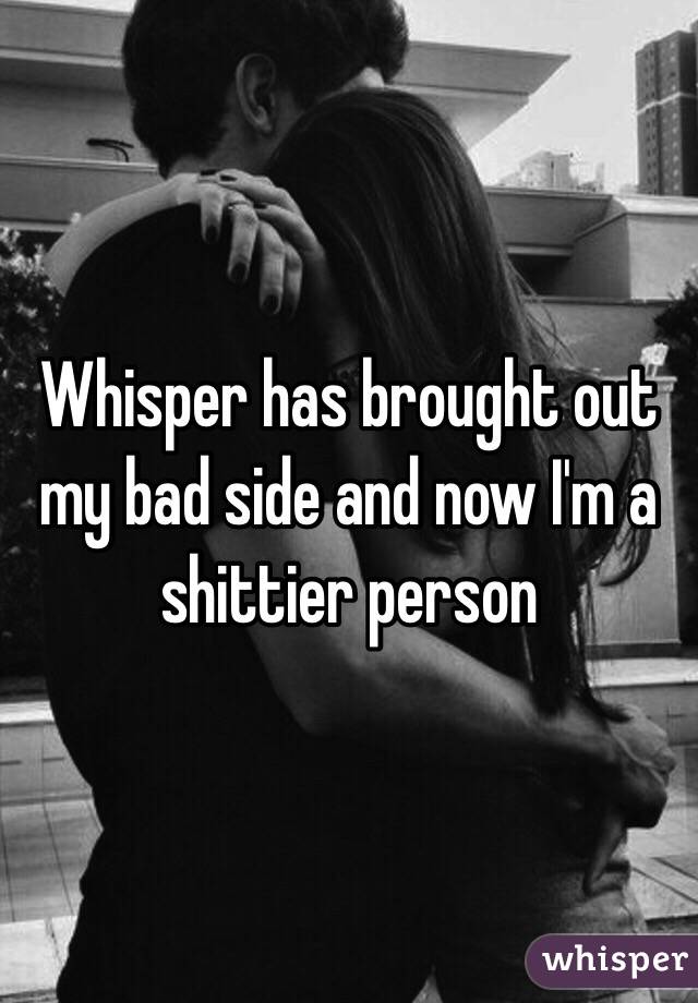 Whisper has brought out my bad side and now I'm a shittier person