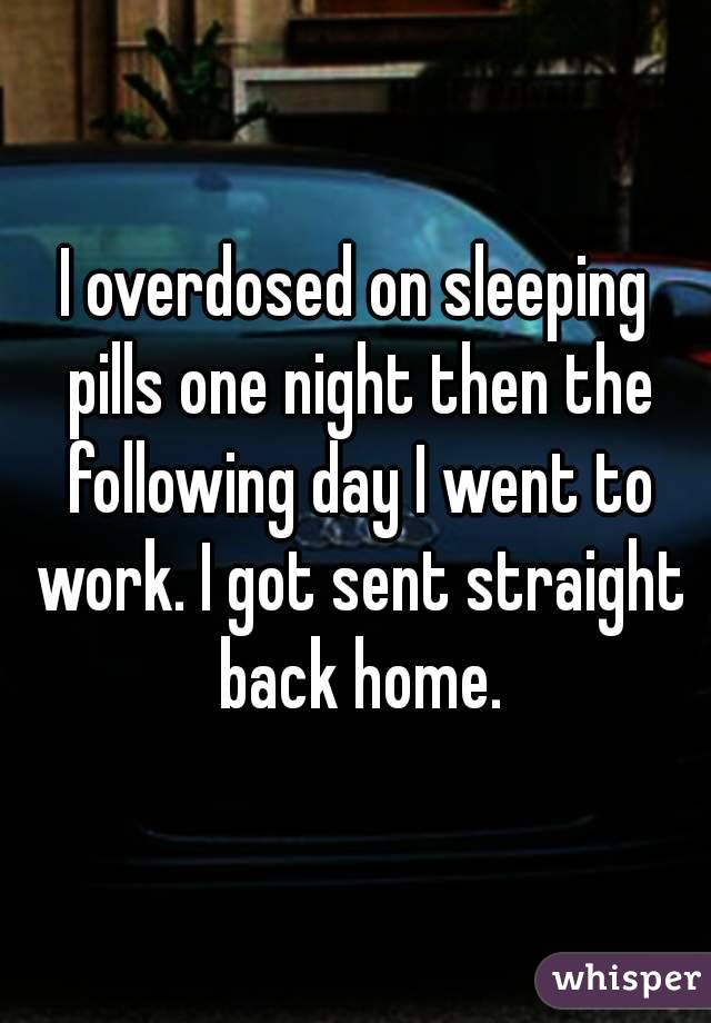 I overdosed on sleeping pills one night then the following day I went to work. I got sent straight back home.