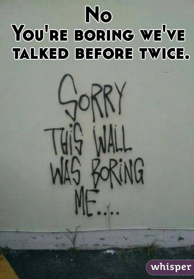 No
You're boring we've talked before twice.