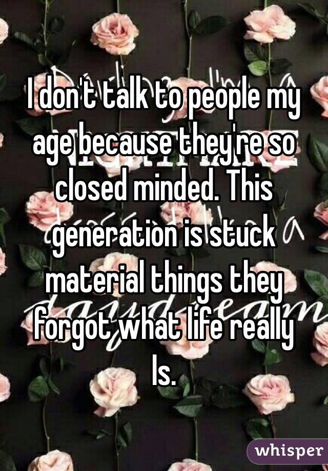 I don't talk to people my age because they're so closed minded. This generation is stuck material things they forgot what life really
Is. 