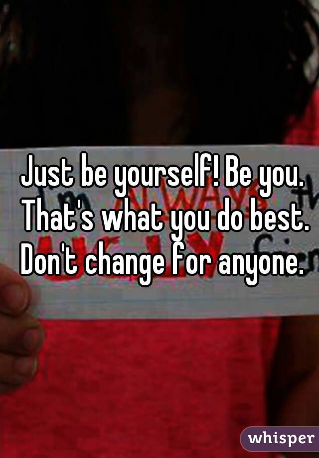 Just be yourself! Be you. That's what you do best. Don't change for anyone. 