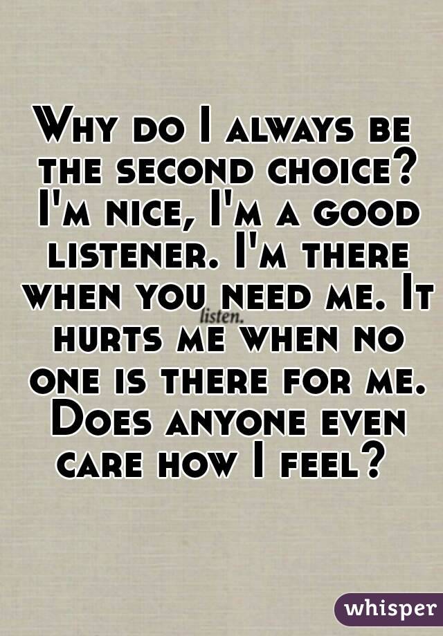 Why do I always be the second choice? I'm nice, I'm a good listener. I'm there when you need me. It hurts me when no one is there for me. Does anyone even care how I feel? 