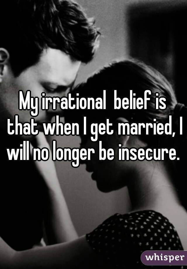 My irrational  belief is that when I get married, I will no longer be insecure. 