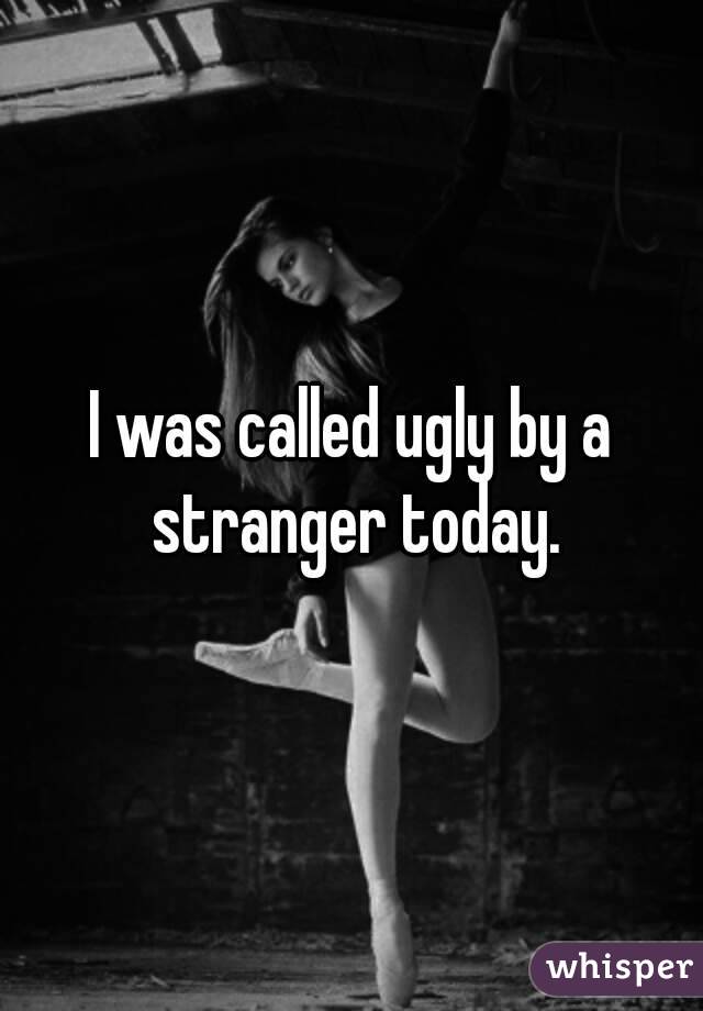 I was called ugly by a stranger today.