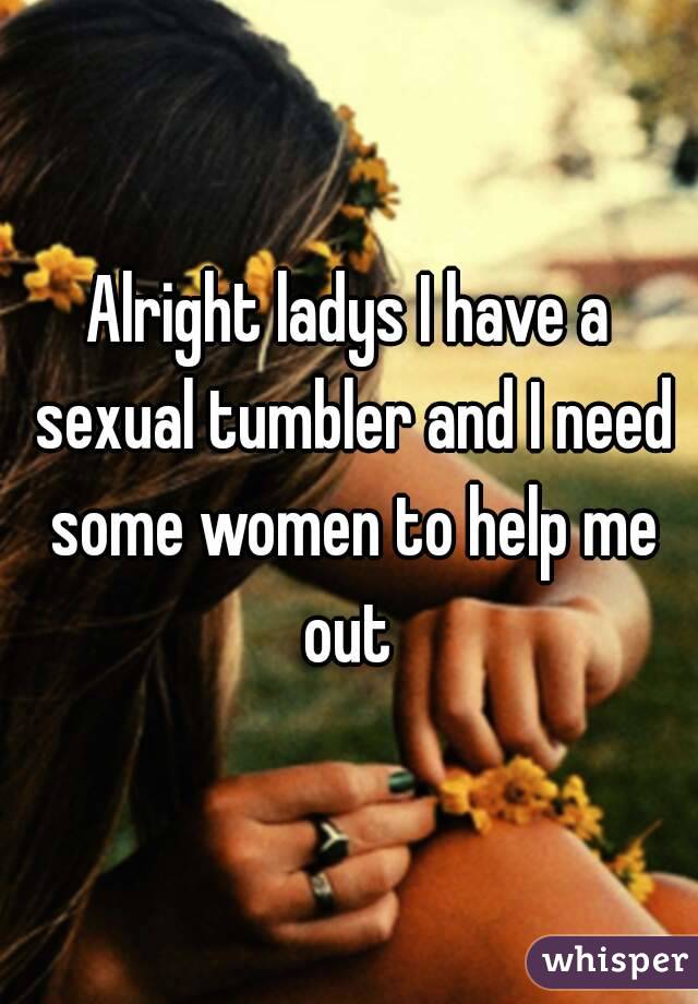 Alright ladys I have a sexual tumbler and I need some women to help me out 