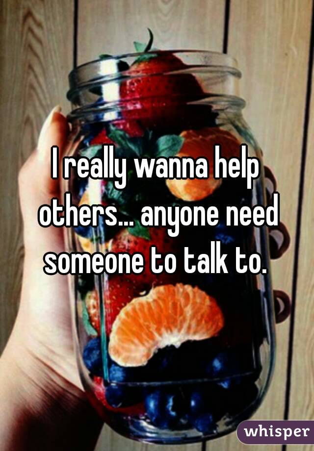 I really wanna help others... anyone need someone to talk to. 