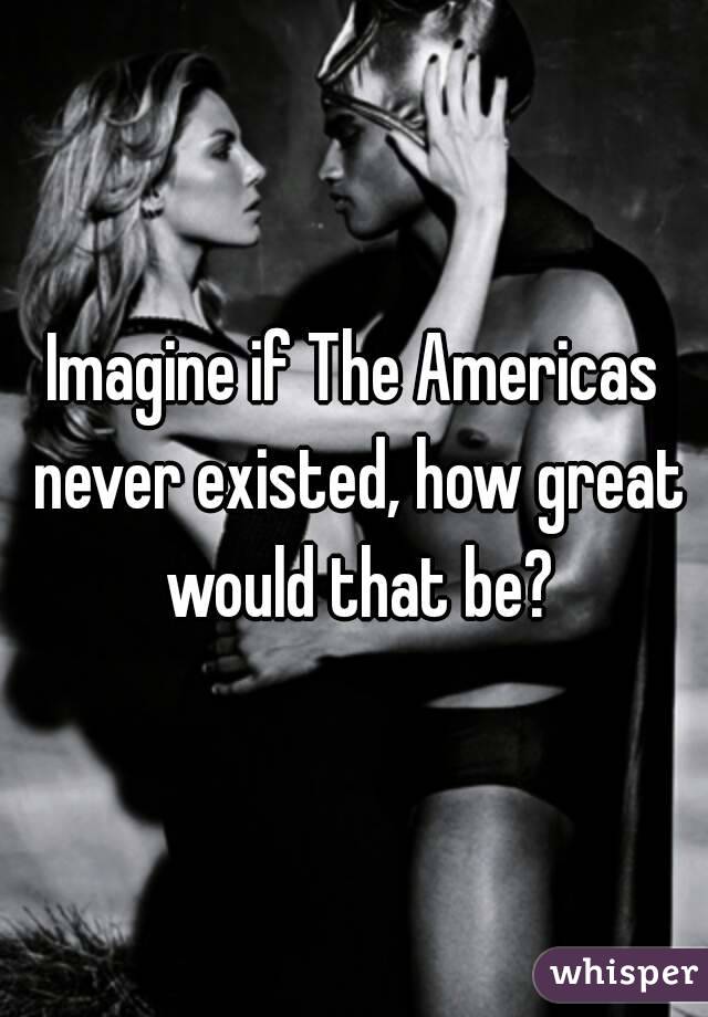 Imagine if The Americas never existed, how great would that be?