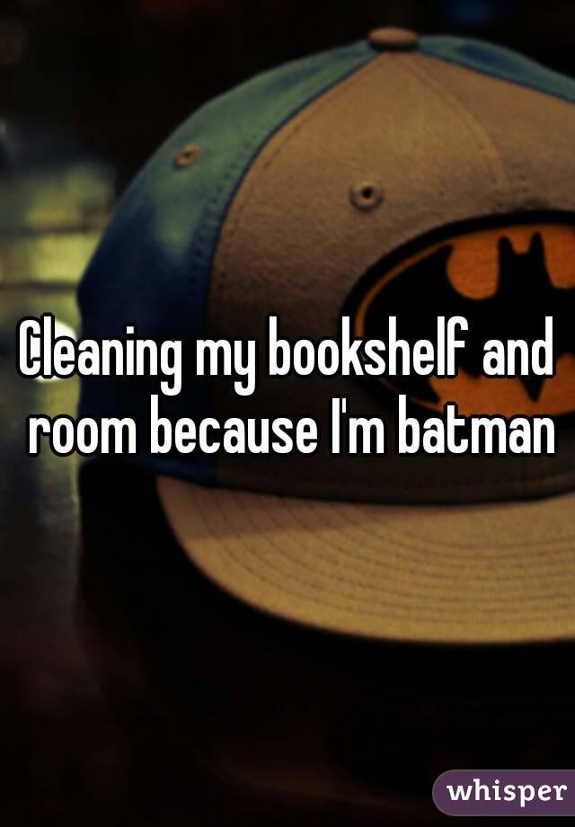 Cleaning my bookshelf and room because I'm batman