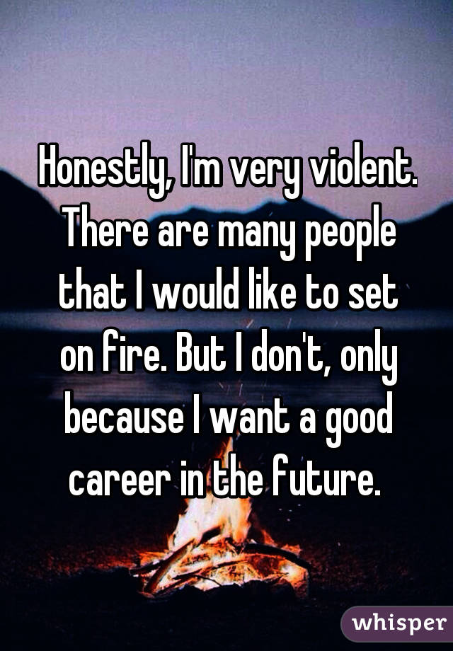 Honestly, I'm very violent. There are many people that I would like to set on fire. But I don't, only because I want a good career in the future. 