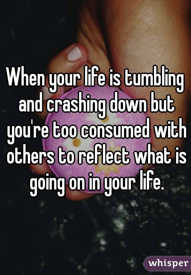 When your life is tumbling and crashing down but you're too consumed with others to reflect what is going on in your life.