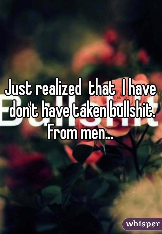 Just realized  that  I have don't have taken bullshit. From men... 