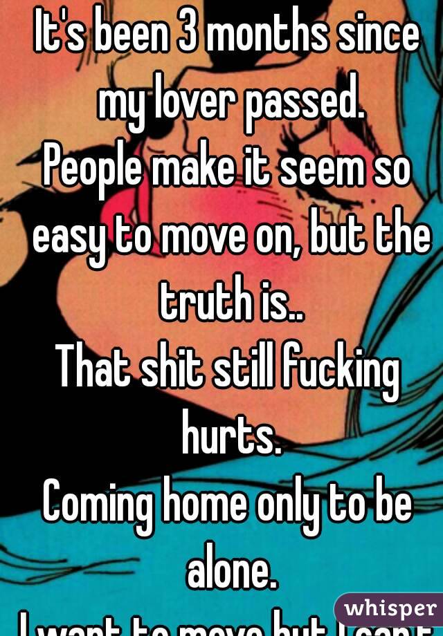 It's been 3 months since my lover passed.
People make it seem so easy to move on, but the truth is..
That shit still fucking hurts.
Coming home only to be alone.
I want to move but I can't afford it.