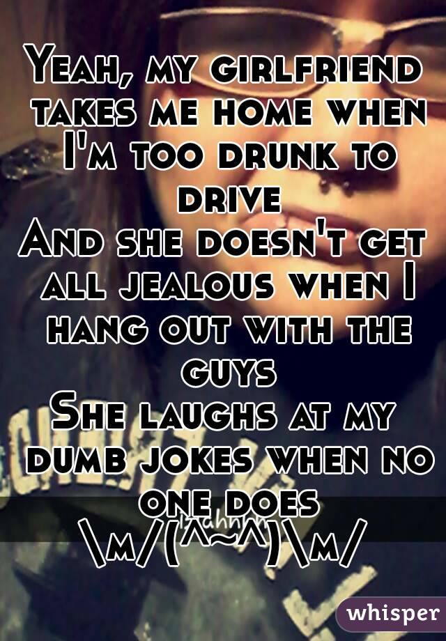 Yeah, my girlfriend takes me home when I'm too drunk to drive
And she doesn't get all jealous when I hang out with the guys
She laughs at my dumb jokes when no one does
\m/(^~^)\m/